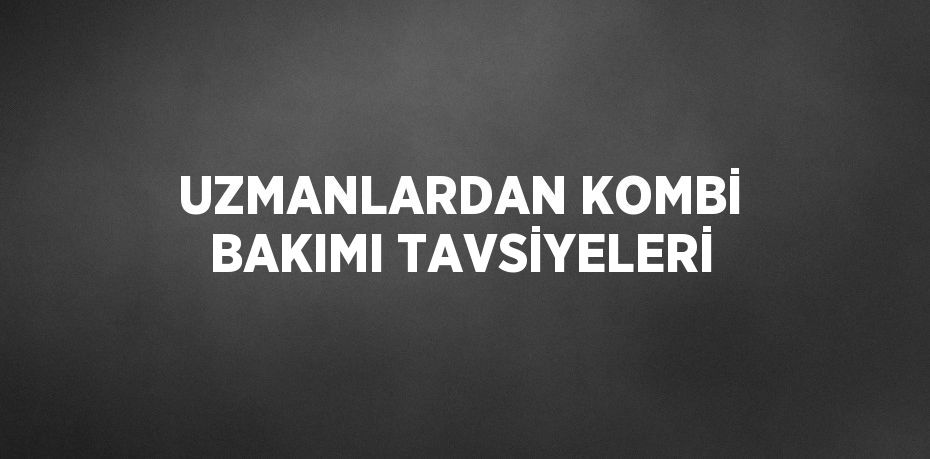 UZMANLARDAN KOMBİ BAKIMI TAVSİYELERİ