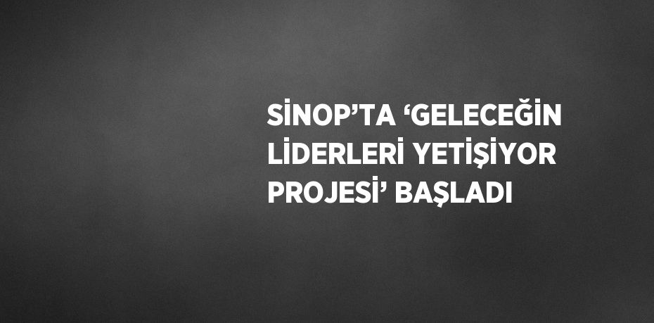 SİNOP’TA ‘GELECEĞİN LİDERLERİ YETİŞİYOR PROJESİ’ BAŞLADI