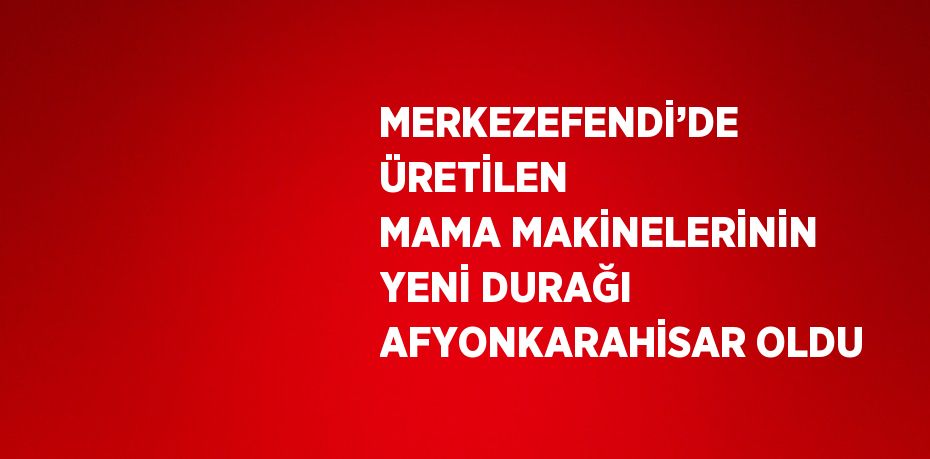 MERKEZEFENDİ’DE ÜRETİLEN MAMA MAKİNELERİNİN YENİ DURAĞI AFYONKARAHİSAR OLDU