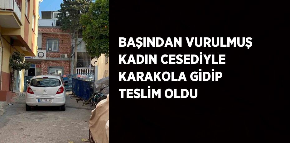 BAŞINDAN VURULMUŞ KADIN CESEDİYLE KARAKOLA GİDİP TESLİM OLDU