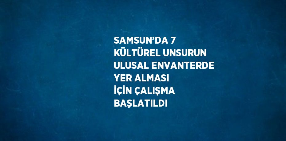 SAMSUN’DA 7 KÜLTÜREL UNSURUN ULUSAL ENVANTERDE YER ALMASI İÇİN ÇALIŞMA BAŞLATILDI