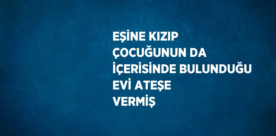 EŞİNE KIZIP ÇOCUĞUNUN DA İÇERİSİNDE BULUNDUĞU EVİ ATEŞE VERMİŞ