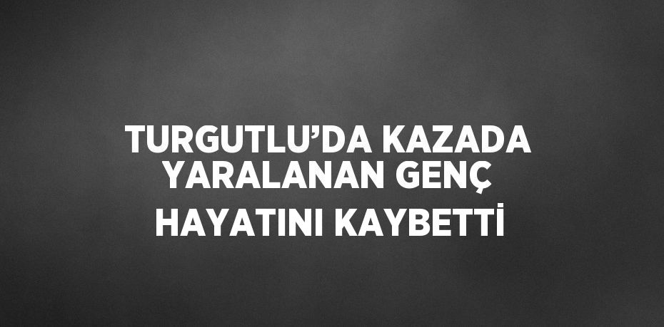 TURGUTLU’DA KAZADA YARALANAN GENÇ HAYATINI KAYBETTİ