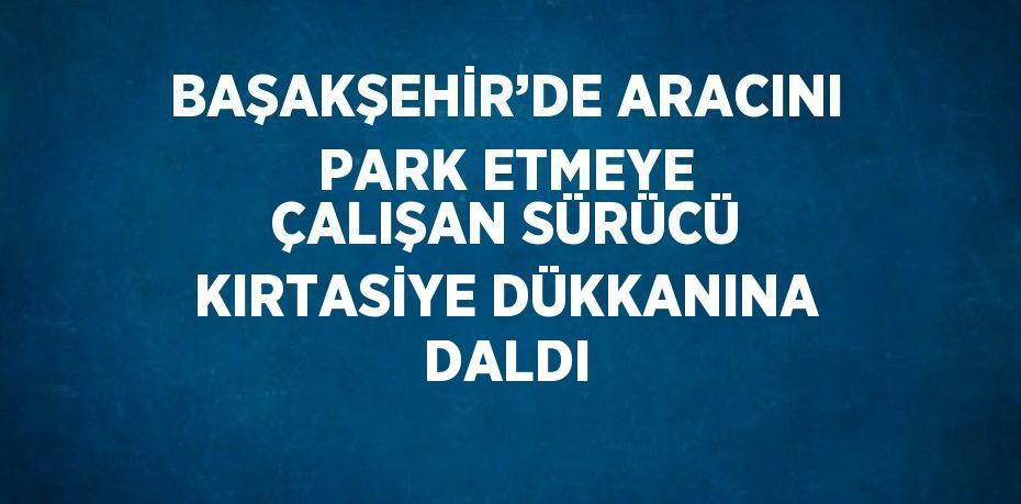 BAŞAKŞEHİR’DE ARACINI PARK ETMEYE ÇALIŞAN SÜRÜCÜ KIRTASİYE DÜKKANINA DALDI