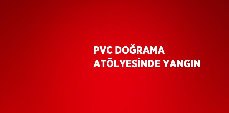 PVC DOĞRAMA ATÖLYESİNDE YANGIN