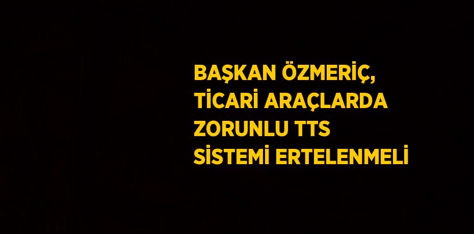 BAŞKAN ÖZMERİÇ, TİCARİ ARAÇLARDA ZORUNLU TTS SİSTEMİ ERTELENMELİ