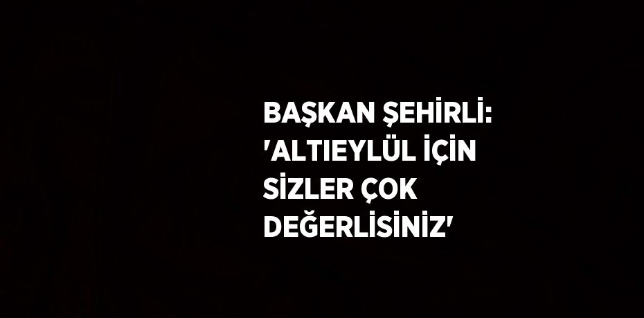 BAŞKAN ŞEHİRLİ: 'ALTIEYLÜL İÇİN SİZLER ÇOK DEĞERLİSİNİZ'