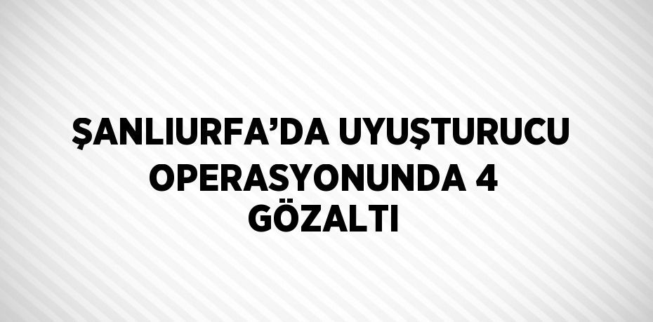 ŞANLIURFA’DA UYUŞTURUCU OPERASYONUNDA 4 GÖZALTI