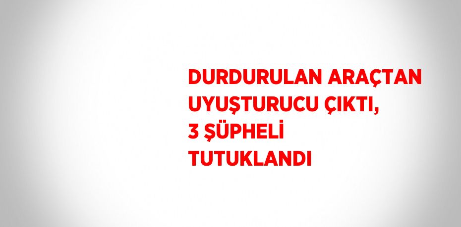 DURDURULAN ARAÇTAN UYUŞTURUCU ÇIKTI, 3 ŞÜPHELİ TUTUKLANDI