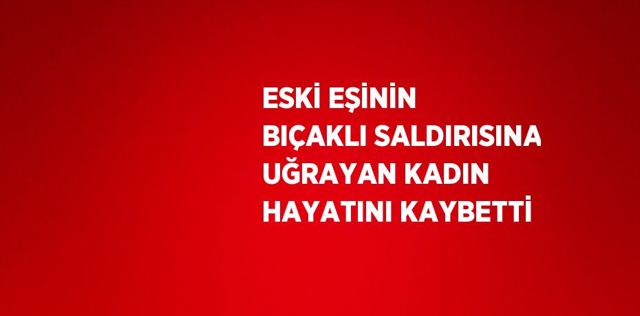 ESKİ EŞİNİN BIÇAKLI SALDIRISINA UĞRAYAN KADIN HAYATINI KAYBETTİ