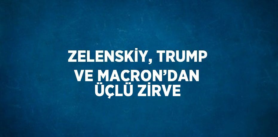 ZELENSKİY, TRUMP VE MACRON’DAN ÜÇLÜ ZİRVE