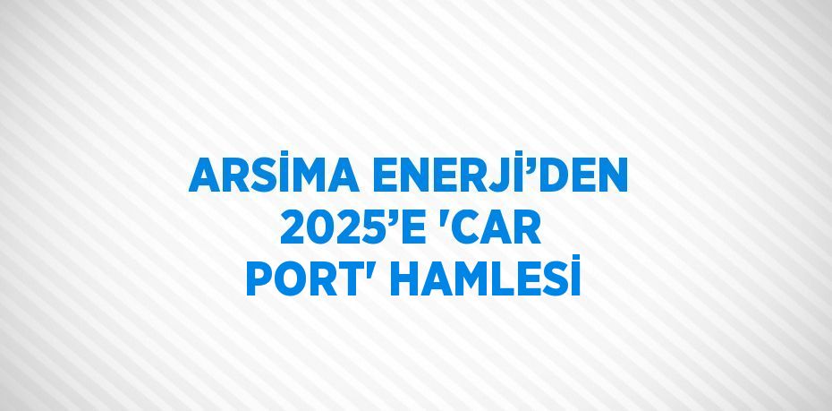 ARSİMA ENERJİ’DEN 2025’E 'CAR PORT' HAMLESİ