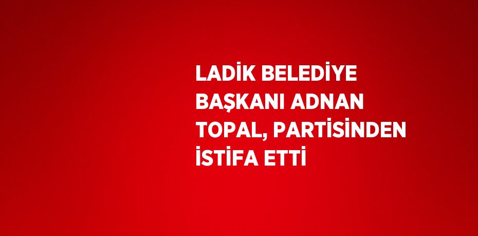 LADİK BELEDİYE BAŞKANI ADNAN TOPAL, PARTİSİNDEN İSTİFA ETTİ