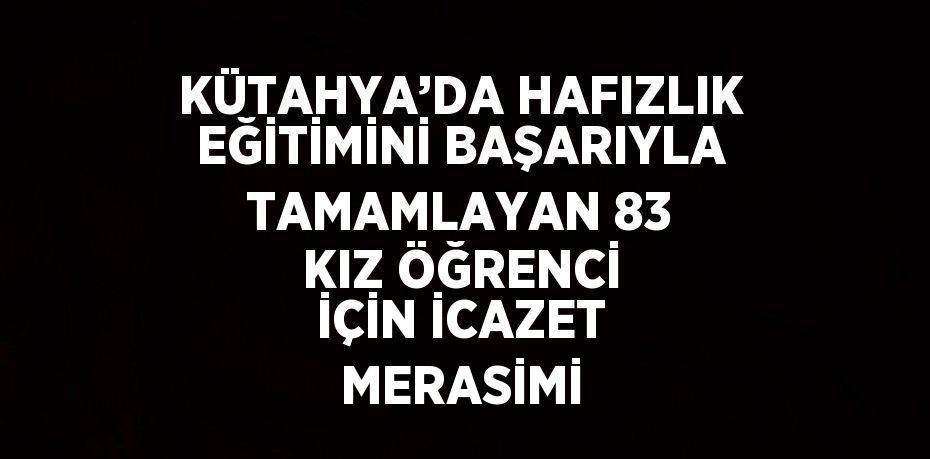 KÜTAHYA’DA HAFIZLIK EĞİTİMİNİ BAŞARIYLA TAMAMLAYAN 83 KIZ ÖĞRENCİ İÇİN İCAZET MERASİMİ