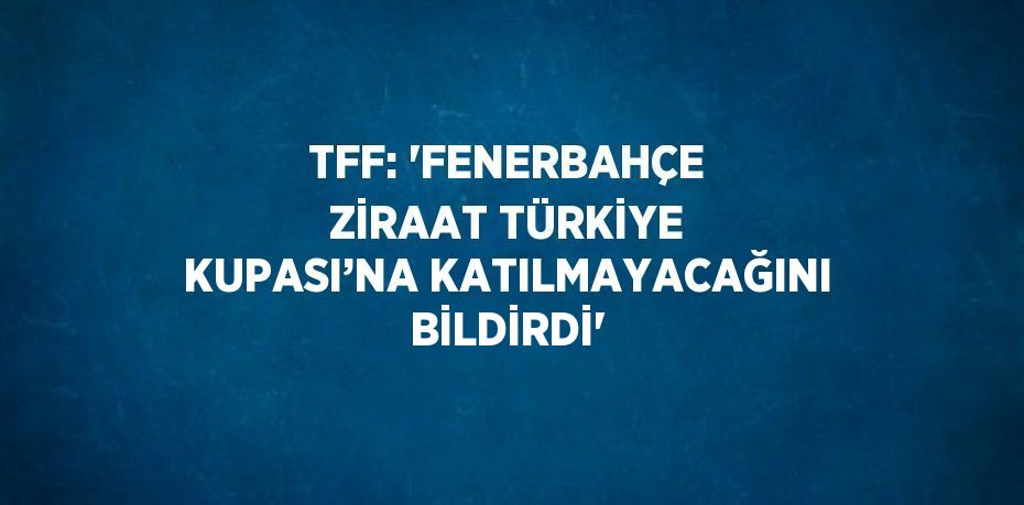 TFF: 'FENERBAHÇE ZİRAAT TÜRKİYE KUPASI’NA KATILMAYACAĞINI BİLDİRDİ'