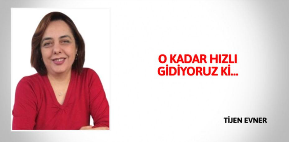 O KADAR HIZLI GİDİYORUZ Kİ…