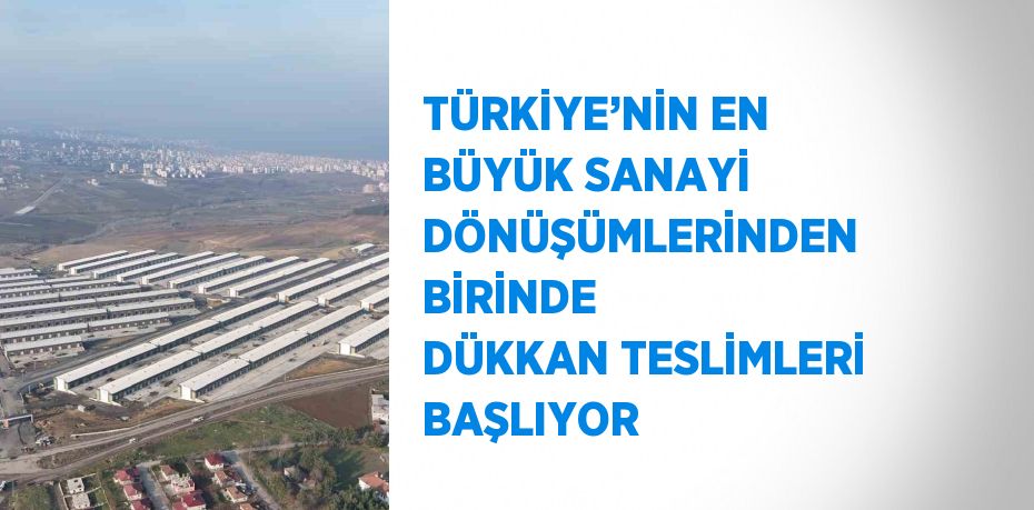 TÜRKİYE’NİN EN BÜYÜK SANAYİ DÖNÜŞÜMLERİNDEN BİRİNDE DÜKKAN TESLİMLERİ BAŞLIYOR