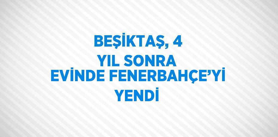 BEŞİKTAŞ, 4 YIL SONRA EVİNDE FENERBAHÇE’Yİ YENDİ