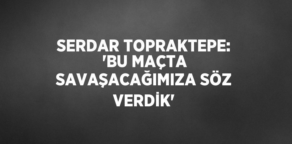 SERDAR TOPRAKTEPE: 'BU MAÇTA SAVAŞACAĞIMIZA SÖZ VERDİK'