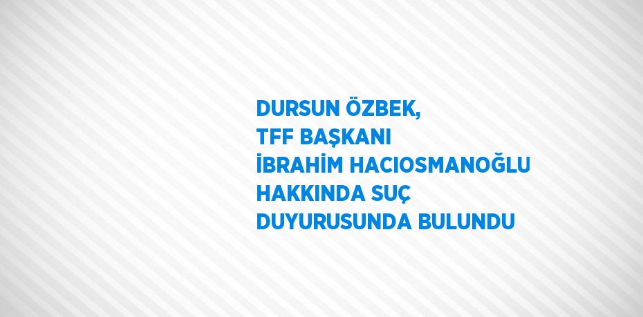 DURSUN ÖZBEK, TFF BAŞKANI İBRAHİM HACIOSMANOĞLU HAKKINDA SUÇ DUYURUSUNDA BULUNDU