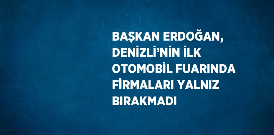 BAŞKAN ERDOĞAN, DENİZLİ’NİN İLK OTOMOBİL FUARINDA FİRMALARI YALNIZ BIRAKMADI