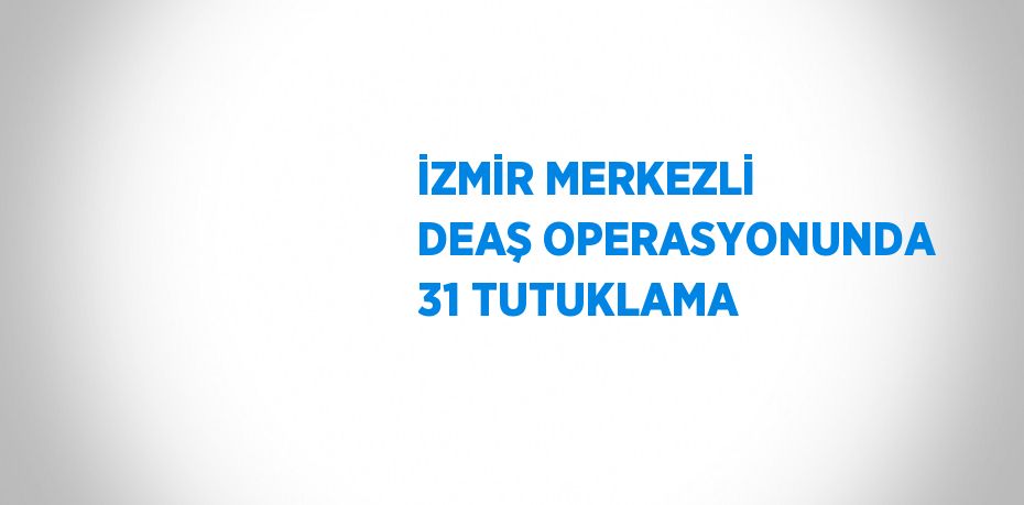 İZMİR MERKEZLİ DEAŞ OPERASYONUNDA 31 TUTUKLAMA