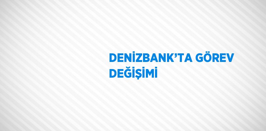 DENİZBANK’TA GÖREV DEĞİŞİMİ