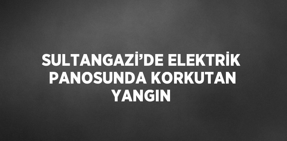 SULTANGAZİ’DE ELEKTRİK PANOSUNDA KORKUTAN YANGIN