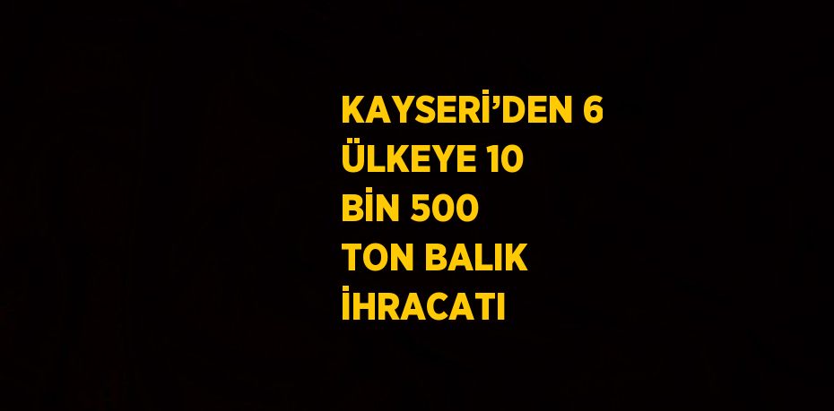 KAYSERİ’DEN 6 ÜLKEYE 10 BİN 500 TON BALIK İHRACATI
