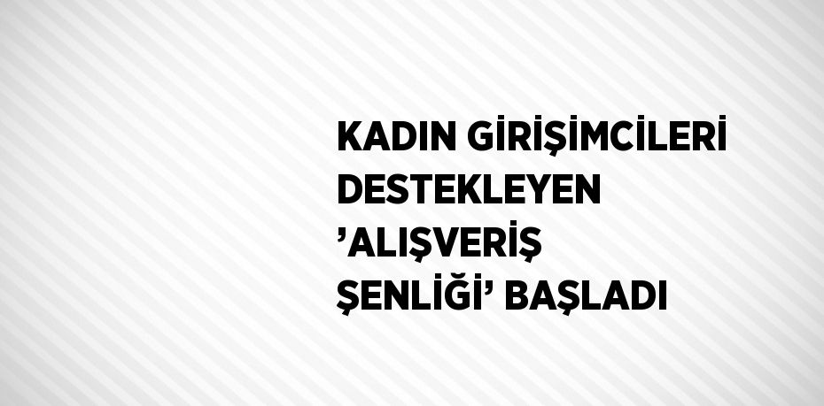 KADIN GİRİŞİMCİLERİ DESTEKLEYEN ’ALIŞVERİŞ ŞENLİĞİ’ BAŞLADI