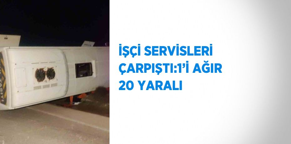 İŞÇİ SERVİSLERİ ÇARPIŞTI:1’İ AĞIR 20 YARALI