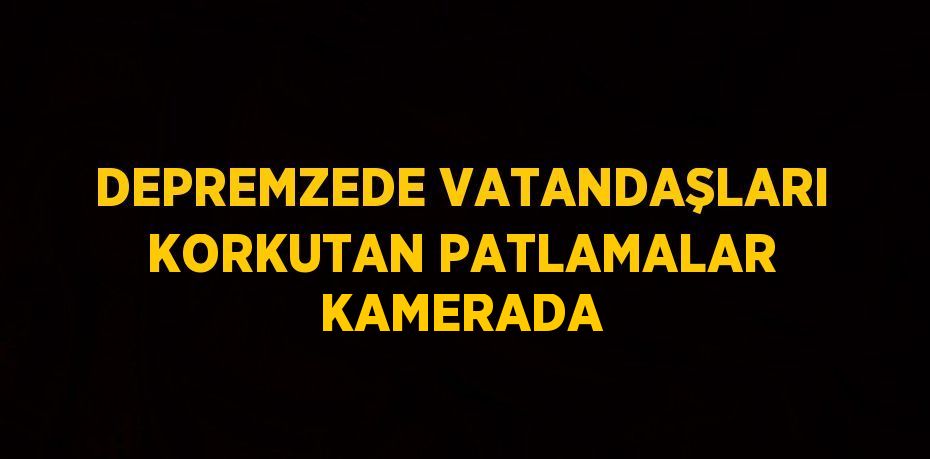 DEPREMZEDE VATANDAŞLARI KORKUTAN PATLAMALAR KAMERADA