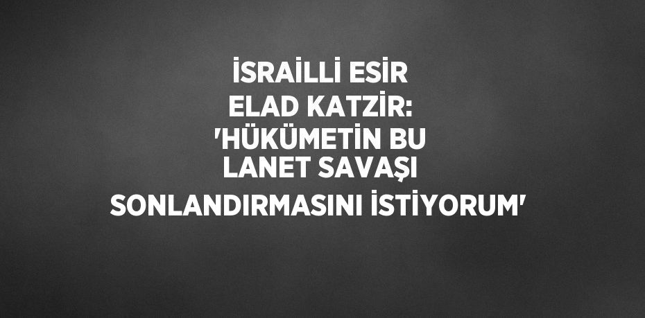 İSRAİLLİ ESİR ELAD KATZİR: 'HÜKÜMETİN BU LANET SAVAŞI SONLANDIRMASINI İSTİYORUM'