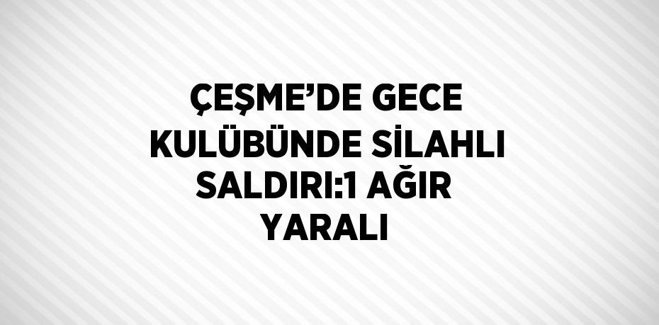 ÇEŞME’DE GECE KULÜBÜNDE SİLAHLI SALDIRI:1 AĞIR YARALI