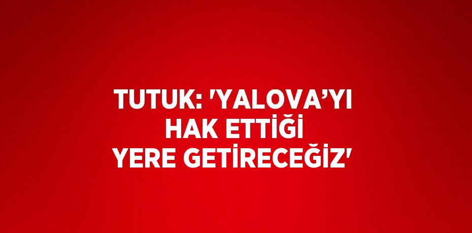 TUTUK: 'YALOVA’YI HAK ETTİĞİ YERE GETİRECEĞİZ'