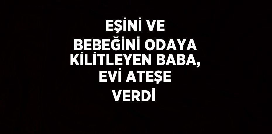 EŞİNİ VE BEBEĞİNİ ODAYA KİLİTLEYEN BABA, EVİ ATEŞE VERDİ