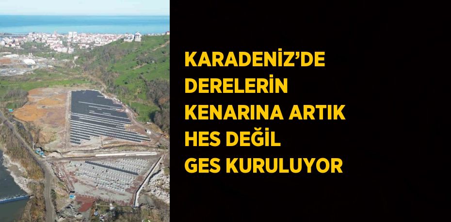 KARADENİZ’DE DERELERİN KENARINA ARTIK HES DEĞİL GES KURULUYOR