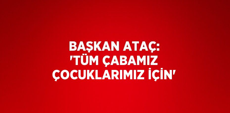 BAŞKAN ATAÇ: 'TÜM ÇABAMIZ ÇOCUKLARIMIZ İÇİN'