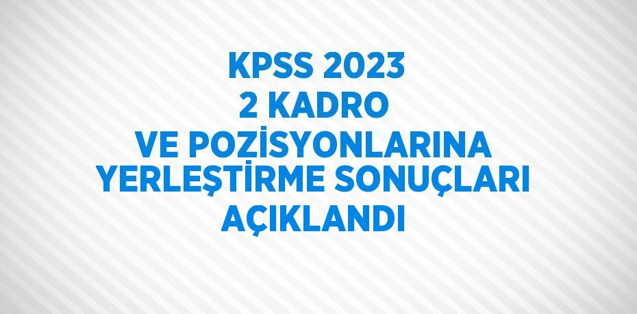 KPSS 2023 2 KADRO VE POZİSYONLARINA YERLEŞTİRME SONUÇLARI AÇIKLANDI