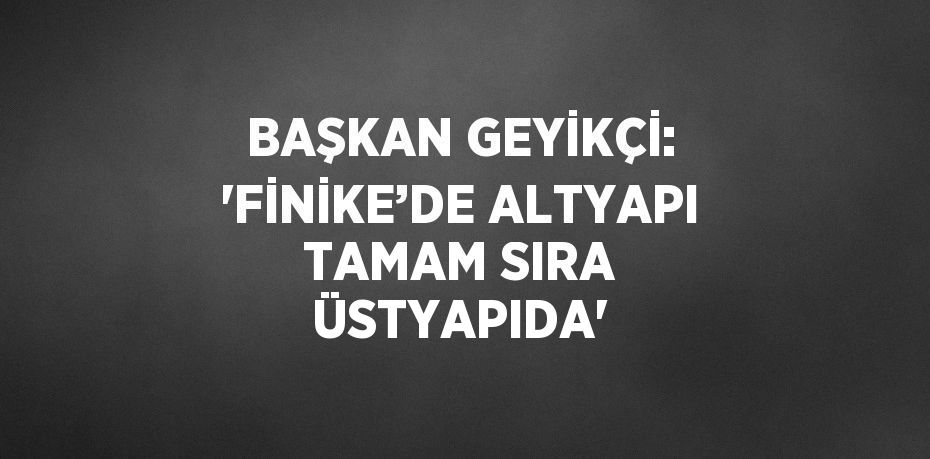 BAŞKAN GEYİKÇİ: 'FİNİKE’DE ALTYAPI TAMAM SIRA ÜSTYAPIDA'