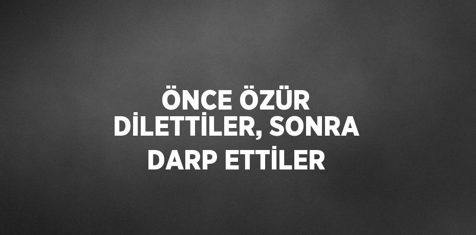 ÖNCE ÖZÜR DİLETTİLER, SONRA DARP ETTİLER