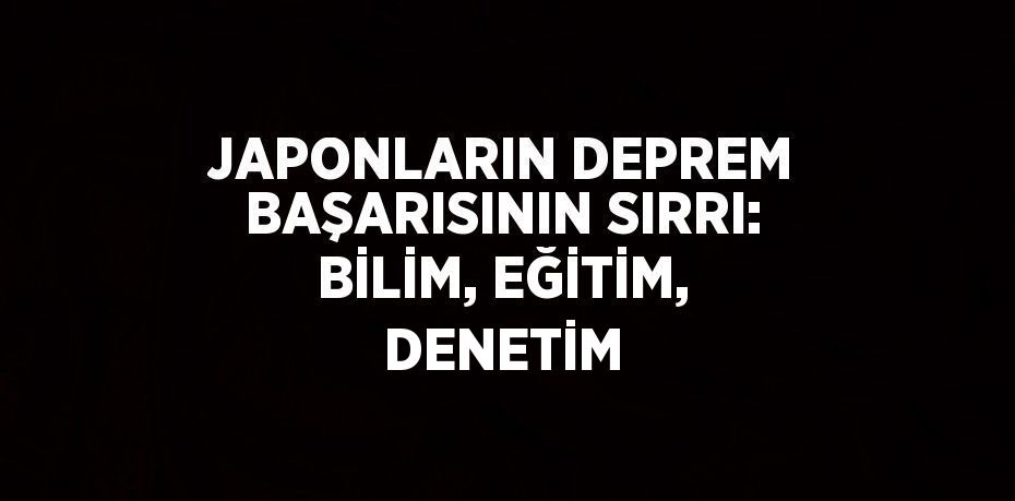 JAPONLARIN DEPREM BAŞARISININ SIRRI: BİLİM, EĞİTİM, DENETİM