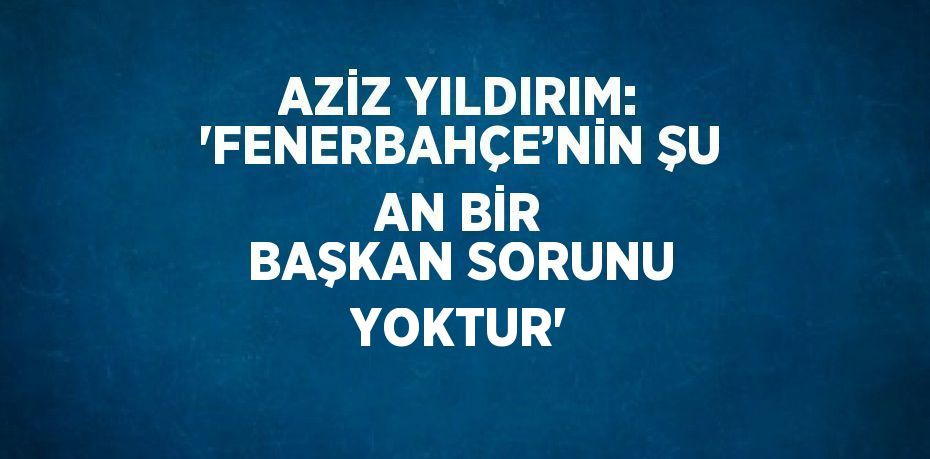 AZİZ YILDIRIM: 'FENERBAHÇE’NİN ŞU AN BİR BAŞKAN SORUNU YOKTUR'