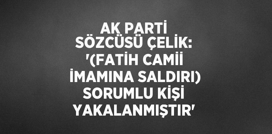 AK PARTİ SÖZCÜSÜ ÇELİK: '(FATİH CAMİİ İMAMINA SALDIRI) SORUMLU KİŞİ YAKALANMIŞTIR'