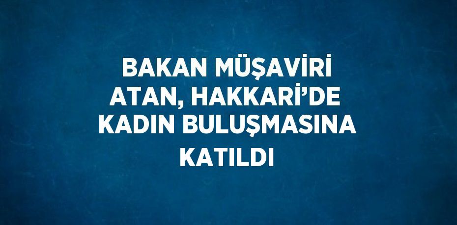 BAKAN MÜŞAVİRİ ATAN, HAKKARİ’DE KADIN BULUŞMASINA KATILDI