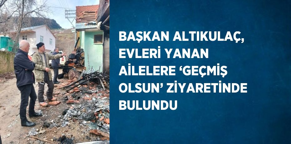 BAŞKAN ALTIKULAÇ, EVLERİ YANAN AİLELERE ‘GEÇMİŞ OLSUN’ ZİYARETİNDE BULUNDU