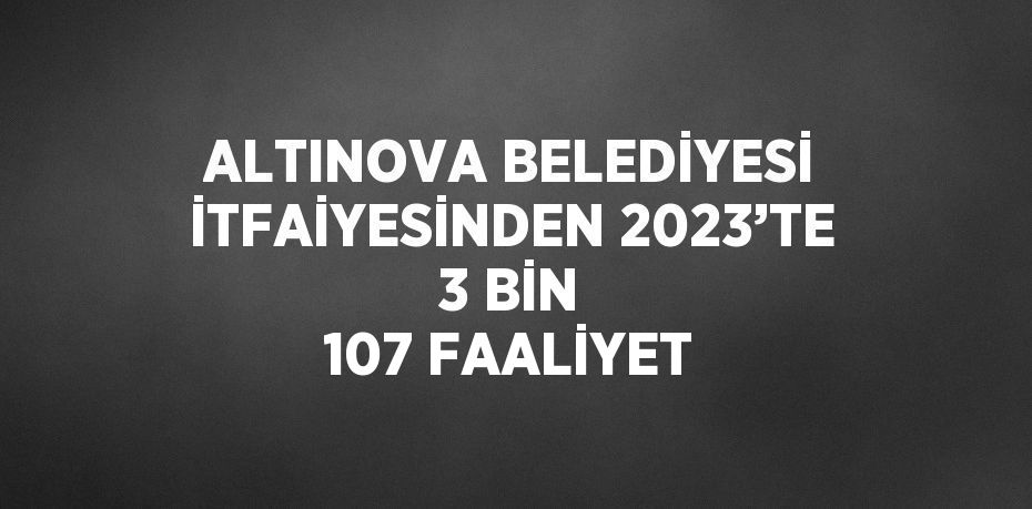 ALTINOVA BELEDİYESİ İTFAİYESİNDEN 2023’TE 3 BİN 107 FAALİYET