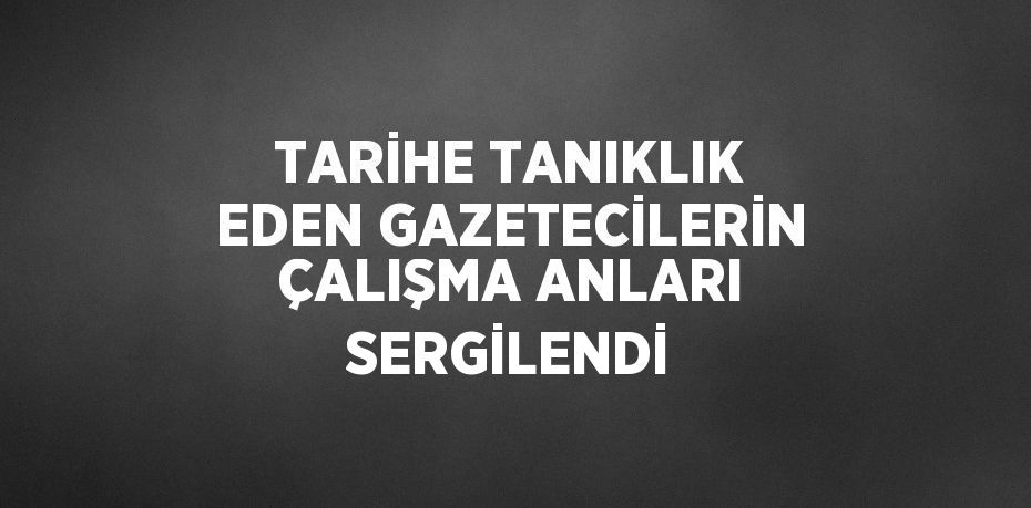 TARİHE TANIKLIK EDEN GAZETECİLERİN ÇALIŞMA ANLARI SERGİLENDİ