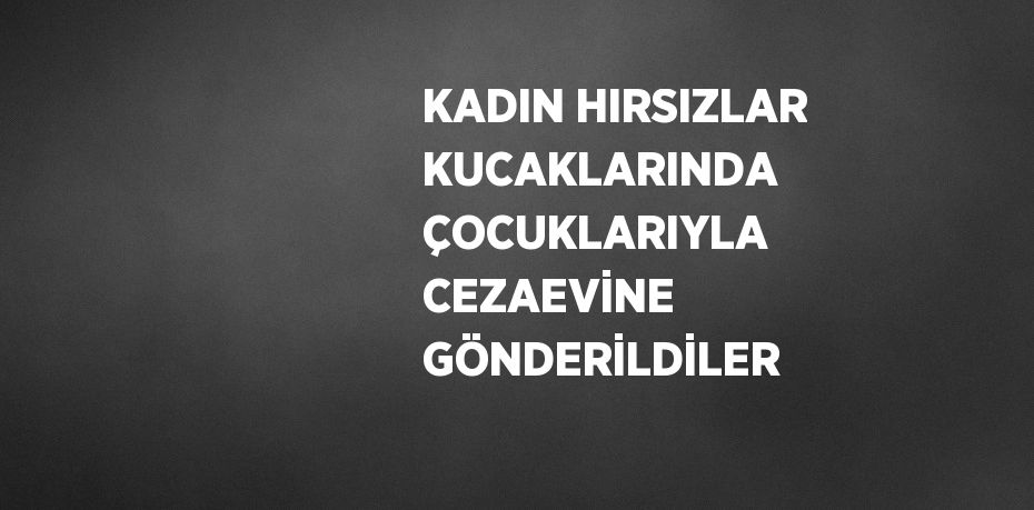 KADIN HIRSIZLAR KUCAKLARINDA ÇOCUKLARIYLA CEZAEVİNE GÖNDERİLDİLER