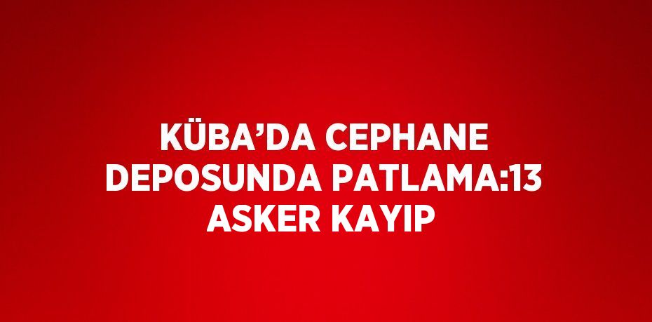 KÜBA’DA CEPHANE DEPOSUNDA PATLAMA:13 ASKER KAYIP